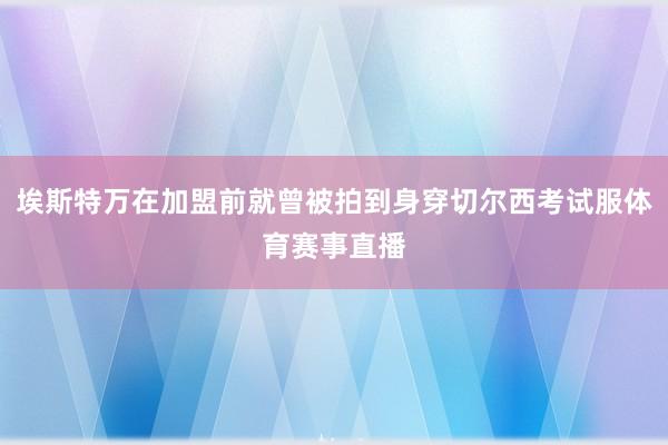 埃斯特万在加盟前就曾被拍到身穿切尔西考试服体育赛事直播