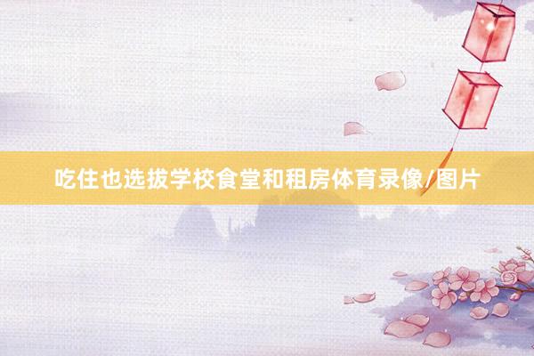 吃住也选拔学校食堂和租房体育录像/图片