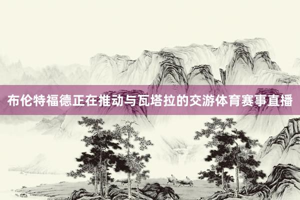 布伦特福德正在推动与瓦塔拉的交游体育赛事直播