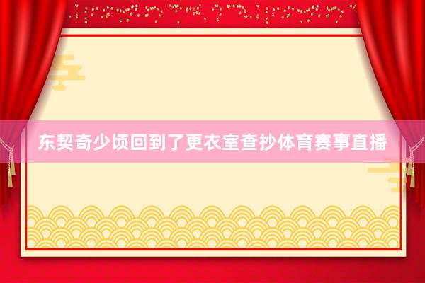 东契奇少顷回到了更衣室查抄体育赛事直播