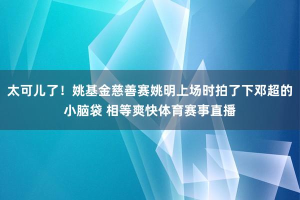 太可儿了！姚基金慈善赛姚明上场时拍了下邓超的小脑袋 相等爽快体育赛事直播