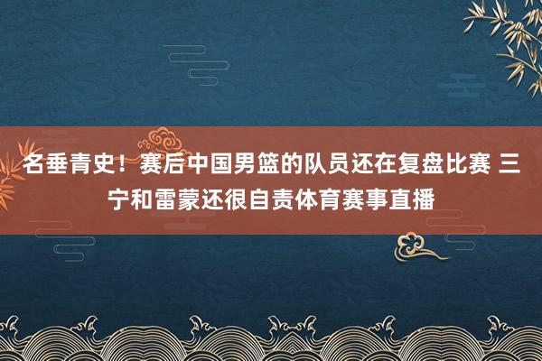 名垂青史！赛后中国男篮的队员还在复盘比赛 三宁和雷蒙还很自责体育赛事直播
