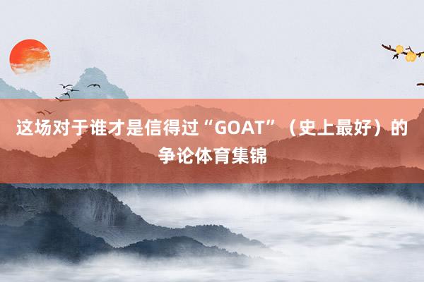 这场对于谁才是信得过“GOAT”（史上最好）的争论体育集锦