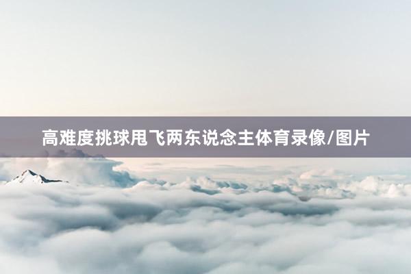 高难度挑球甩飞两东说念主体育录像/图片