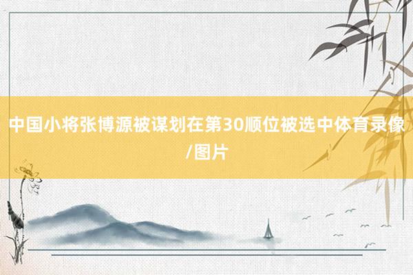 中国小将张博源被谋划在第30顺位被选中体育录像/图片