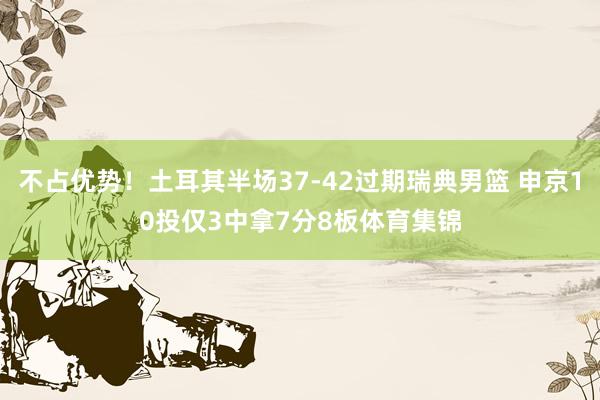 不占优势！土耳其半场37-42过期瑞典男篮 申京10投仅3中拿7分8板体育集锦