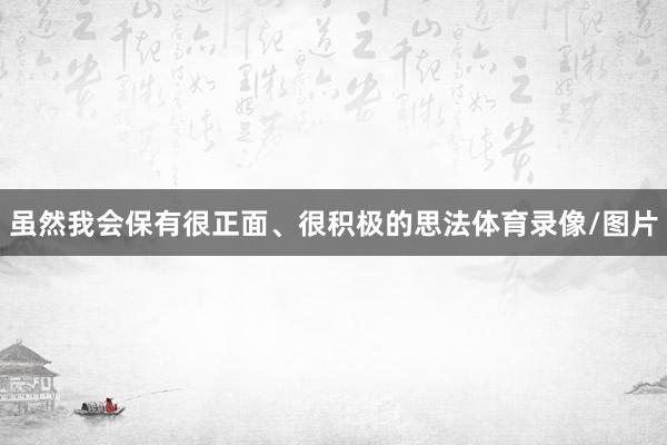 虽然我会保有很正面、很积极的思法体育录像/图片