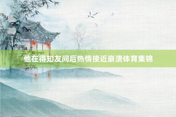 他在得知友问后热情接近崩溃体育集锦