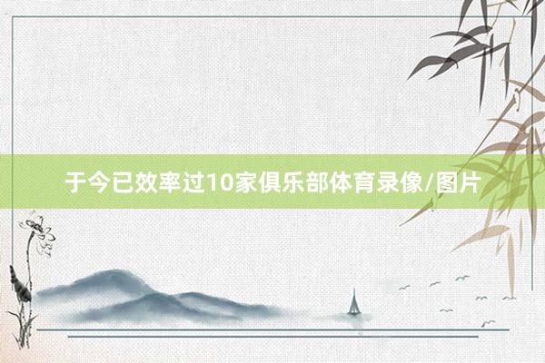 于今已效率过10家俱乐部体育录像/图片