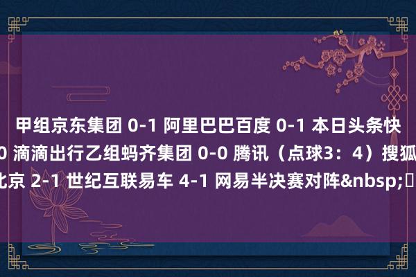 甲组　　京东集团 0-1 阿里巴巴　　百度 0-1 本日头条　　快手 2-0 新华网　　小米 4-0 滴滴出行　　乙组　　蚂齐集团 0-0 腾讯（点球3：4）　　搜狐 2-4 58同城　　华为北京 2-1 世纪互联　　易车 4-1 网易　　半决赛对阵　　&nbsp;															                体育集锦