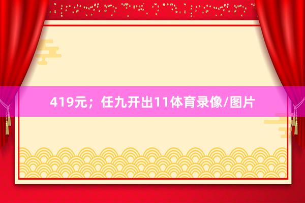 419元；任九开出11体育录像/图片