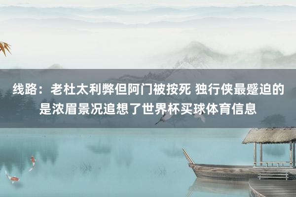 线路:老杜太利弊但阿门被按死 独行侠最蹙迫的是浓眉景况追想了世界杯买球体育信息