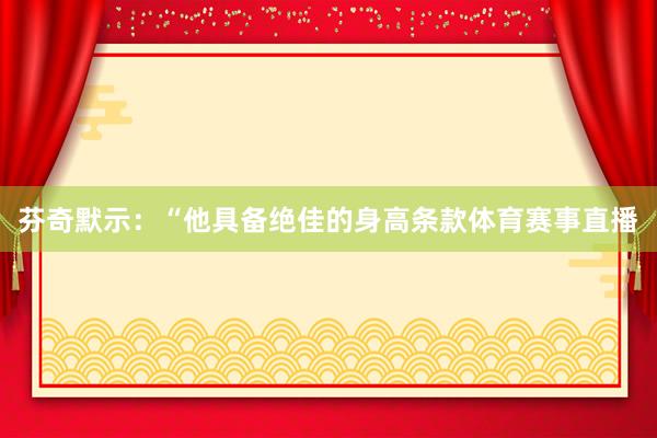 芬奇默示:“他具备绝佳的身高条款体育赛事直播