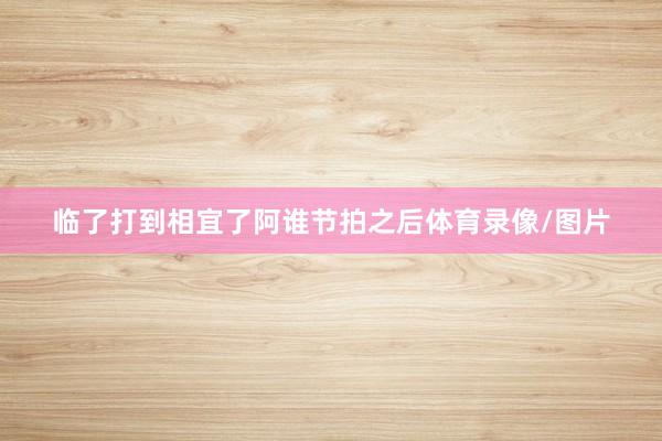 临了打到相宜了阿谁节拍之后体育录像/图片