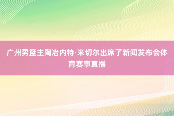 广州男篮主陶冶内特·米切尔出席了新闻发布会体育赛事直播