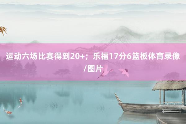 运动六场比赛得到20+；乐福17分6篮板体育录像/图片