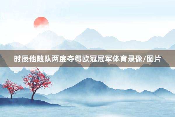 时辰他随队两度夺得欧冠冠军体育录像/图片