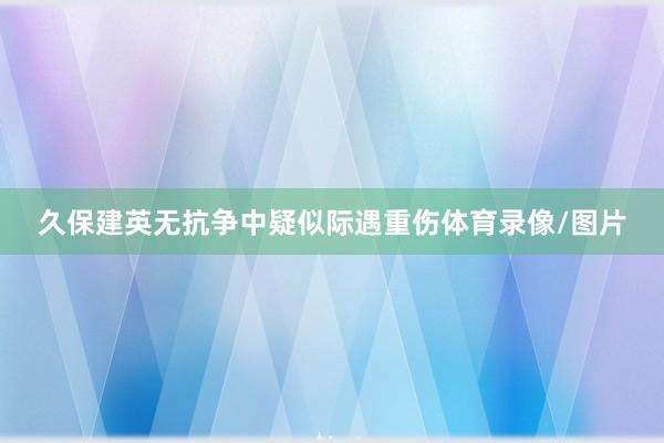 久保建英无抗争中疑似际遇重伤体育录像/图片