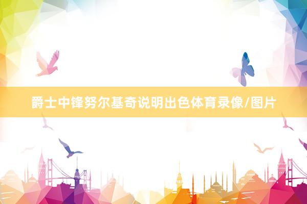 爵士中锋努尔基奇说明出色体育录像/图片