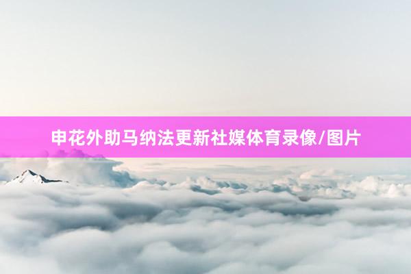 申花外助马纳法更新社媒体育录像/图片