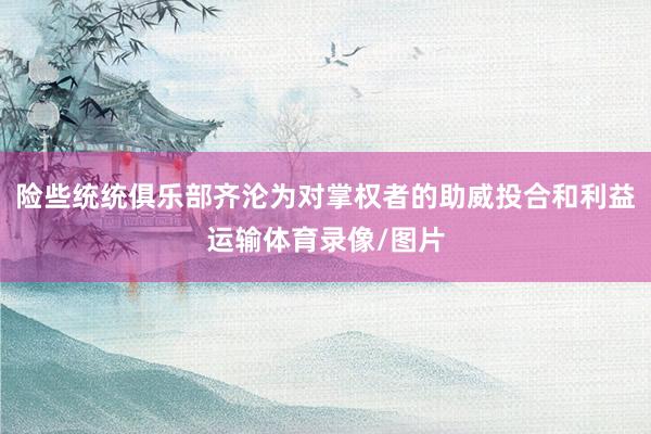 险些统统俱乐部齐沦为对掌权者的助威投合和利益运输体育录像/图片