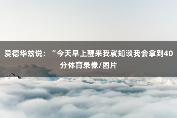 爱德华兹说：“今天早上醒来我就知谈我会拿到40分体育录像/图片