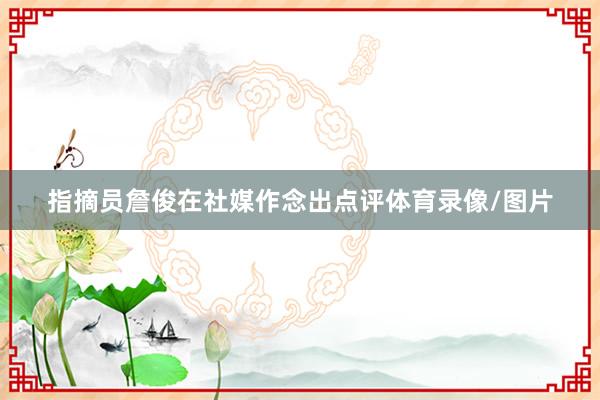 指摘员詹俊在社媒作念出点评体育录像/图片