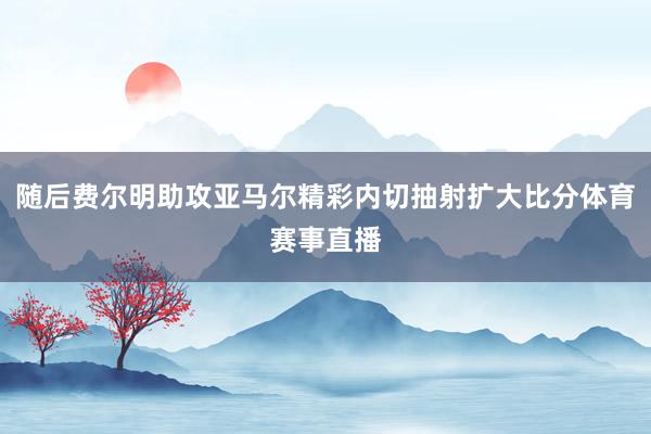 随后费尔明助攻亚马尔精彩内切抽射扩大比分体育赛事直播