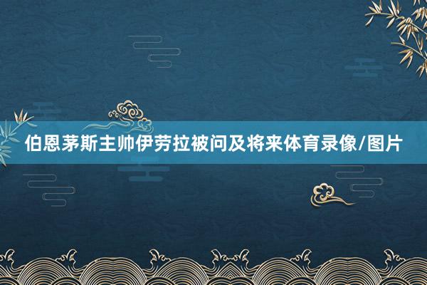 伯恩茅斯主帅伊劳拉被问及将来体育录像/图片