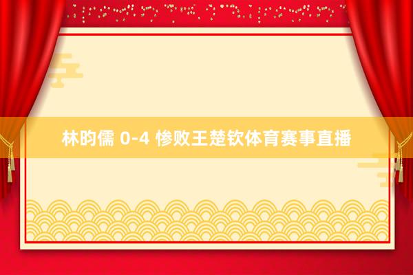 林昀儒 0-4 惨败王楚钦体育赛事直播