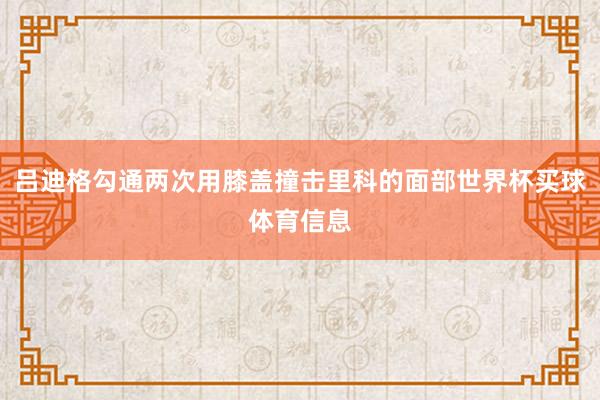 吕迪格勾通两次用膝盖撞击里科的面部世界杯买球体育信息