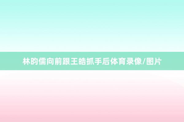 林昀儒向前跟王皓抓手后体育录像/图片