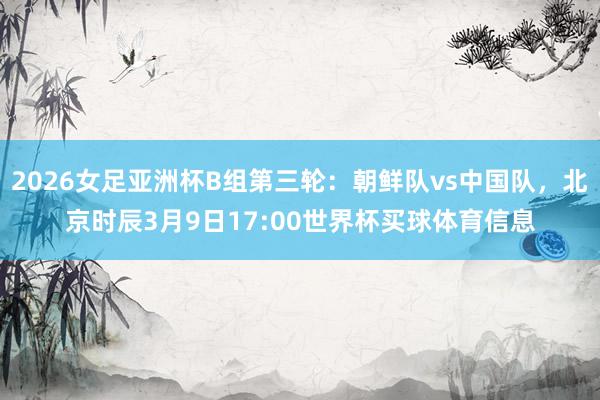 2026女足亚洲杯B组第三轮：朝鲜队vs中国队，北京时辰3月9日17:00世界杯买球体育信息