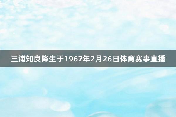 三浦知良降生于1967年2月26日体育赛事直播