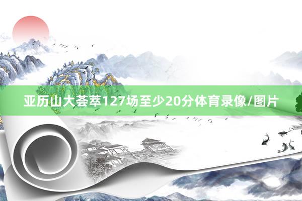 亚历山大荟萃127场至少20分体育录像/图片