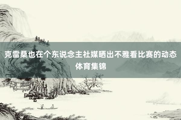 克雷桑也在个东说念主社媒晒出不雅看比赛的动态体育集锦