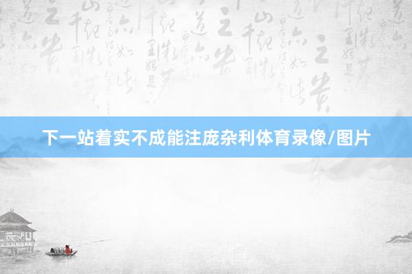 下一站着实不成能注庞杂利体育录像/图片