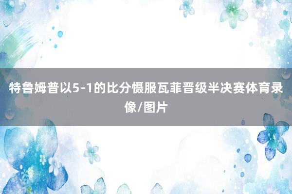 特鲁姆普以5-1的比分慑服瓦菲晋级半决赛体育录像/图片