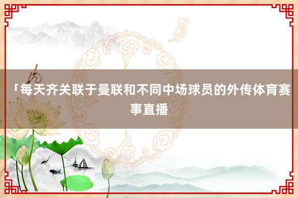 「每天齐关联于曼联和不同中场球员的外传体育赛事直播