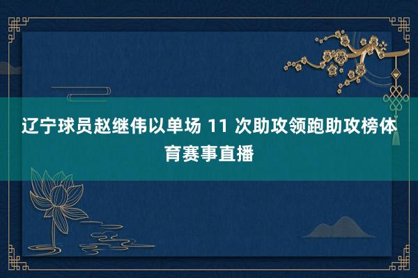 辽宁球员赵继伟以单场 11 次助攻领跑助攻榜体育赛事直播