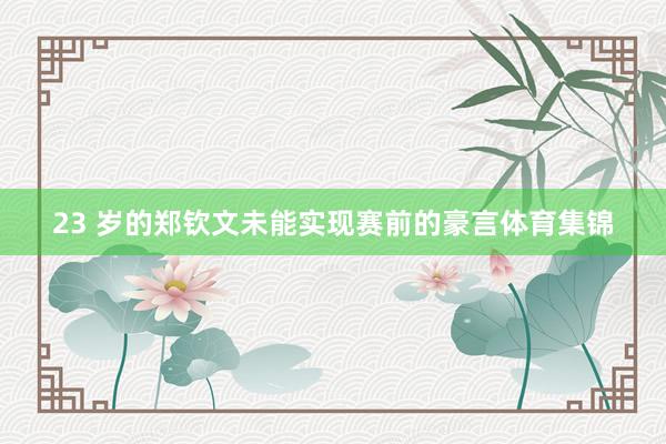 23 岁的郑钦文未能实现赛前的豪言体育集锦