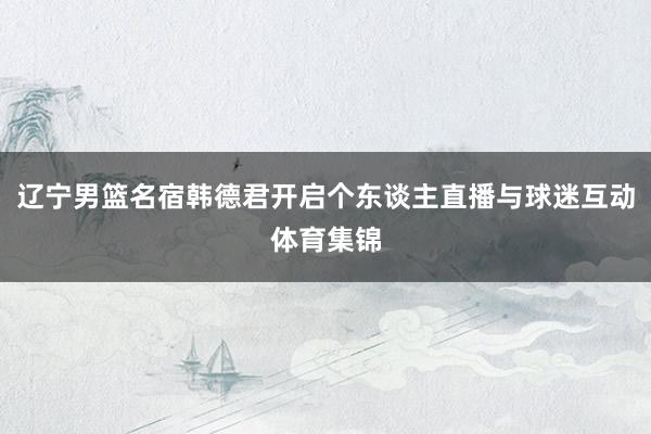 辽宁男篮名宿韩德君开启个东谈主直播与球迷互动体育集锦
