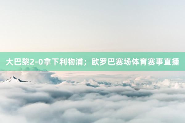 大巴黎2-0拿下利物浦；欧罗巴赛场体育赛事直播