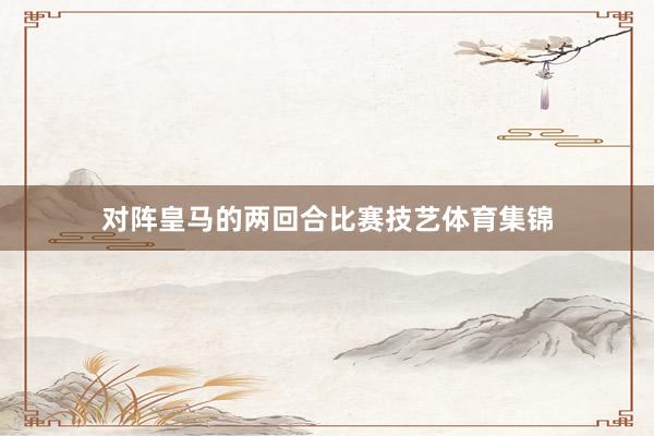 对阵皇马的两回合比赛技艺体育集锦