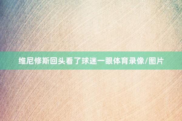 维尼修斯回头看了球迷一眼体育录像/图片