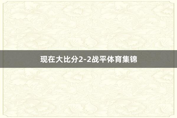 现在大比分2-2战平体育集锦