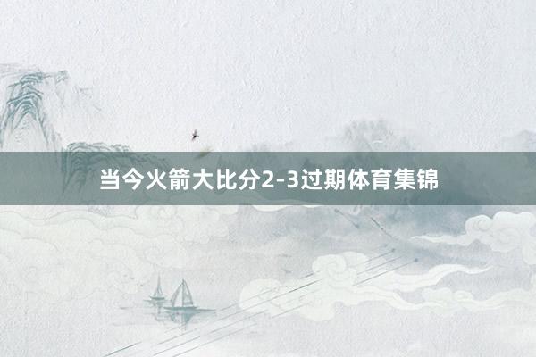 当今火箭大比分2-3过期体育集锦