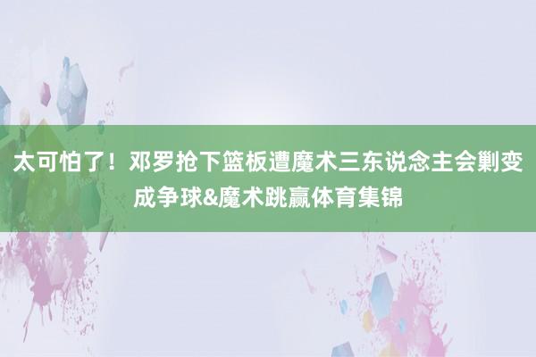 太可怕了！邓罗抢下篮板遭魔术三东说念主会剿变成争球&魔术跳赢体育集锦