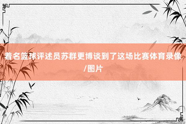 着名篮球评述员苏群更博谈到了这场比赛体育录像/图片