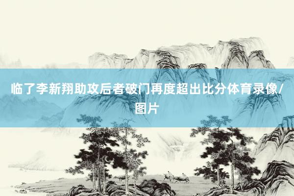 临了李新翔助攻后者破门再度超出比分体育录像/图片